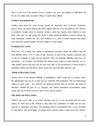 4
This is at the root of the problem Even if a family is very poor; the incidence of child labor will
be very low unless there are people willing to exploit these children.
FAMILY BACKGROUND:
Families break down for many reasons, leaving the household short of income. Sometimes
divorce leaves one parent looking after more children than she or he can afford to feed. Divorce
is sometimes brought about by domestic violence, which also directly drives children to leave
home when they are still young. The death of either parent precipitates economic disaster for
many households. Families also lose their livelihood as a result of natural disasters and human
crises that leave people destitute and force children to start earning.
INADEQUATE LAWS:
More than 130 countries have signed an international convention saying that children may not
work full-time before 14 or 15 years of age. However, in some of the countries concerned, laws
on this are confusing or vague and not enforced. There are particular difficulties when laws are
inconsistent – for example, one dictating that children must remain in school until they are 12,
while another decrees that they may not start work until 14: the inconsistency is almost bound to
precipitate children into the labour market before they reach the legal minimum age
POOR INFRASTRUCTURE:
Another factor is the practical difficulty of establishing a child’s actual age in countries where
the infrastructure may not be in place for e.g. systematic birth registration. This can disadvantage
children in many ways – law enforcers are hampered because they do not have the means to
absolutely establish the ages of e.g. teenagers, and, without appropriate documentation, young
people may also be denied access to state services such as schools.
THE ROLE OF EDUCATION:
Children who receive little or no school education miss out on the knowledge that can create
options for them later in life. Without it, they make less contribution as adults and are more
exposed to exploitation and abuse. Not attending school is consequently both a cause and effect
of child labour. The shortcomings of existing school systems remain a major factor that “pushes”
 