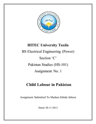 HITEC University Taxila
BS Electrical Engineering (Power)
Section ‘C’
Pakistan Studies (HS-101)
Assignment No. 1
Child Labour in Pakistan
Assignment Submitted To Madam Zahida Jabeen
Dated: 08-11-2013
 