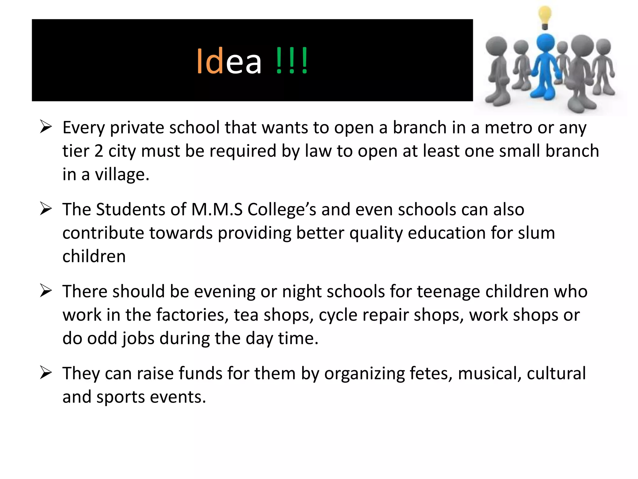 Idea !!!
 Every private school that wants to open a branch in a metro or any
  tier 2 city must be required by law to open at least one small branch
  in a village.
 The Students of M.M.S College’s and even schools can also
  contribute towards providing better quality education for slum
  children
 There should be evening or night schools for teenage children who
  work in the factories, tea shops, cycle repair shops, work shops or
  do odd jobs during the day time.
 They can raise funds for them by organizing fetes, musical, cultural
  and sports events.
 