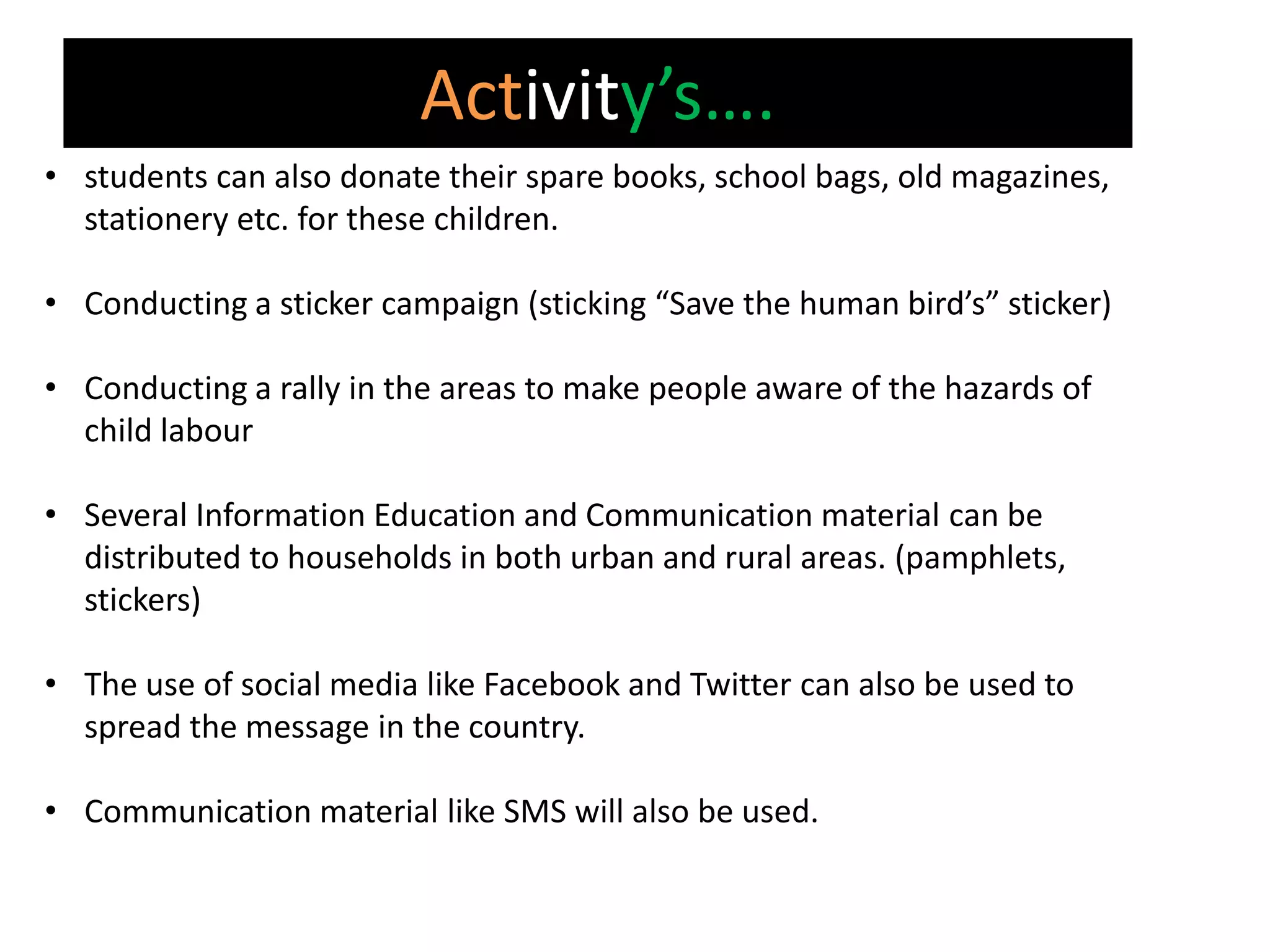 Activity’s….
• students can also donate their spare books, school bags, old magazines,
  stationery etc. for these children.

• Conducting a sticker campaign (sticking “Save the human bird’s” sticker)

• Conducting a rally in the areas to make people aware of the hazards of
  child labour

• Several Information Education and Communication material can be
  distributed to households in both urban and rural areas. (pamphlets,
  stickers)

• The use of social media like Facebook and Twitter can also be used to
  spread the message in the country.

• Communication material like SMS will also be used.
 