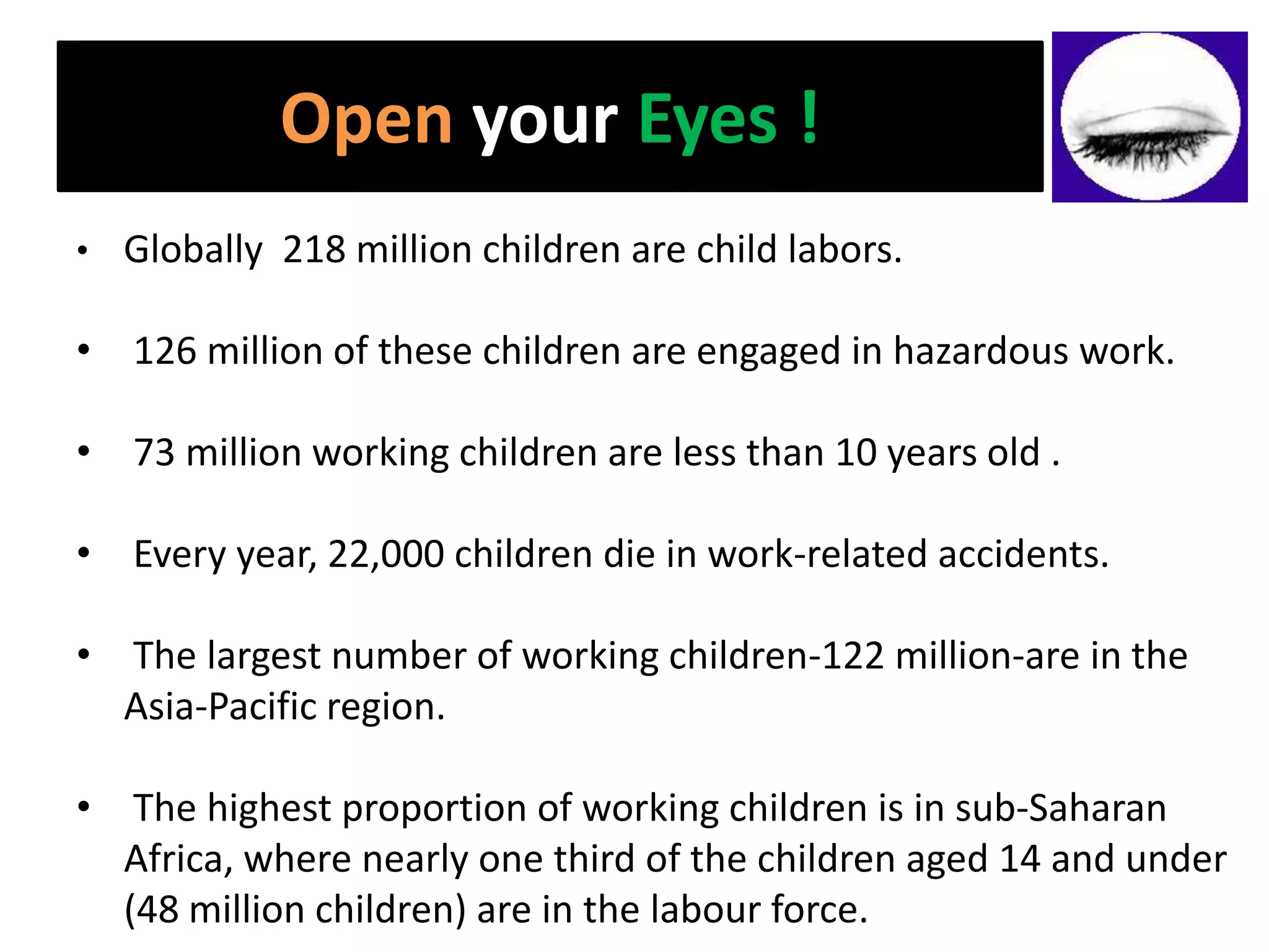 Open your Eyes !
• Globally 218 million children are child labors.

• 126 million of these children are engaged in hazardous work.

• 73 million working children are less than 10 years old .

• Every year, 22,000 children die in work-related accidents.

• The largest number of working children-122 million-are in the
  Asia-Pacific region.

• The highest proportion of working children is in sub-Saharan
  Africa, where nearly one third of the children aged 14 and under
  (48 million children) are in the labour force.
 
