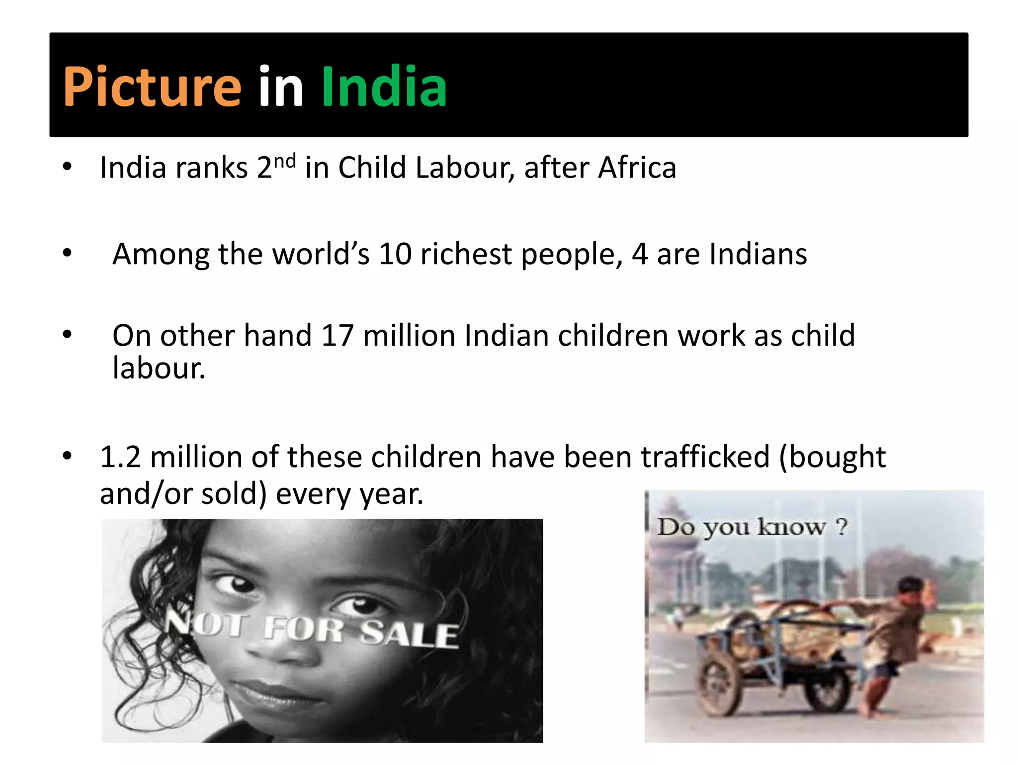 Picture in India
• India ranks 2nd in Child Labour, after Africa

•   Among the world’s 10 richest people, 4 are Indians

•   On other hand 17 million Indian children work as child
    labour.

• 1.2 million of these children have been trafficked (bought
  and/or sold) every year.
 