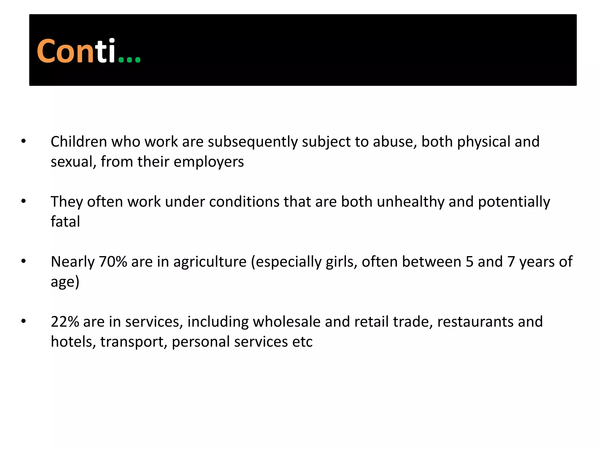 Conti…

•   Children who work are subsequently subject to abuse, both physical and
    sexual, from their employers

•   They often work under conditions that are both unhealthy and potentially
    fatal

•   Nearly 70% are in agriculture (especially girls, often between 5 and 7 years of
    age)

•   22% are in services, including wholesale and retail trade, restaurants and
    hotels, transport, personal services etc
 