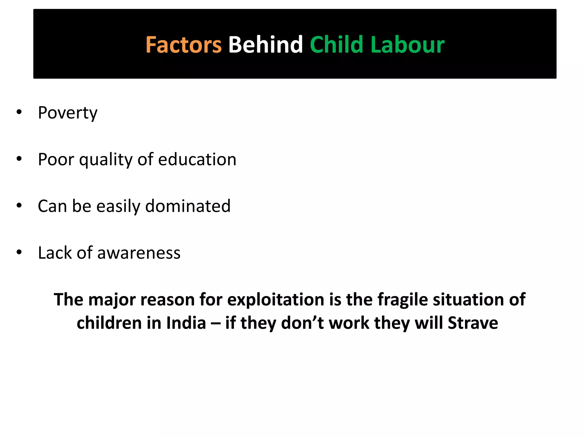 Factors Behind Child Labour

• Poverty

• Poor quality of education

• Can be easily dominated

• Lack of awareness

    The major reason for exploitation is the fragile situation of
      children in India – if they don’t work they will Strave
 