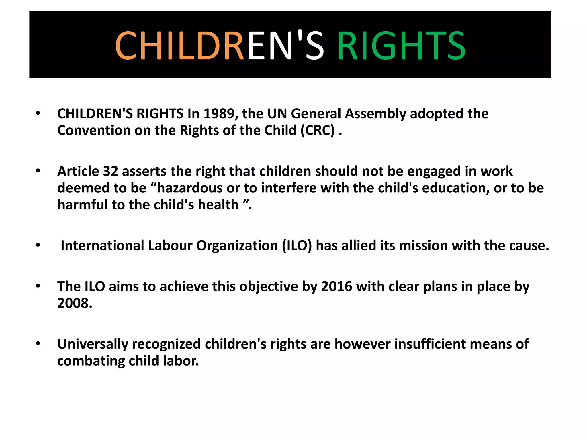 CHILDREN'S RIGHTS
•   CHILDREN'S RIGHTS In 1989, the UN General Assembly adopted the
    Convention on the Rights of the Child (CRC) .

•   Article 32 asserts the right that children should not be engaged in work
    deemed to be “hazardous or to interfere with the child's education, or to be
    harmful to the child's health ”.

•   International Labour Organization (ILO) has allied its mission with the cause.

•   The ILO aims to achieve this objective by 2016 with clear plans in place by
    2008.

•   Universally recognized children's rights are however insufficient means of
    combating child labor.
 
