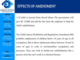 CHENNAI
III Floor, ‘Creative Enclave’,
148-150, Luz Church Road,
Mylapore,
Chennai - 600 004.
Tel: +91 - 44 - 24984821
BANGALORE
Suite 920, Level 9,
Raheja Towers,
26-27, M G Road,
Bangalore - 560 001.
Tel: +91 - 80 - 65462400
COIMBATORE
#1533, Trichy Road,
Coimbatore – 641018.
Tel: +91 - 422 - 6552921
HYDERABAD
Flat No. A-701,
Brindavan Apartments,
Niloufer Hospital Road,
Redhills, Hyderabad - 500034.
Tel: +91 - 40 - 60506009
COCHIN
Suite 49, 8th Floor, Centre A,
Alapatt Heritage Building,
MG Road, Cochin – 682035
Tel: +91 - 484 - 6506216
EMAIL
info@altacit.com
WEBSITE
www.altacit.com
EFFECTS OF AMENDMENT
 If child is rescued from forced labour The government will
give Rs 15,000 and add the fine from the employer to help the
child’s rehabilitation.
The Child Labour (Prohibition and Regulation) Amendment Bill
prohibits employment of children below 14 years of age in all
occupations. But it allows adolescents (those between 14 and 18
years of age) to work in non-hazardous occupations and
processes. They can work in family-run establishments like a
grocery store but can’t work in a chemical factory.
 