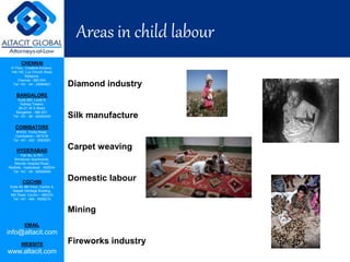 CHENNAI
III Floor, ‘Creative Enclave’,
148-150, Luz Church Road,
Mylapore,
Chennai - 600 004.
Tel: +91 - 44 - 24984821
BANGALORE
Suite 920, Level 9,
Raheja Towers,
26-27, M G Road,
Bangalore - 560 001.
Tel: +91 - 80 - 65462400
COIMBATORE
#1533, Trichy Road,
Coimbatore – 641018.
Tel: +91 - 422 - 6552921
HYDERABAD
Flat No. A-701,
Brindavan Apartments,
Niloufer Hospital Road,
Redhills, Hyderabad - 500034.
Tel: +91 - 40 - 60506009
COCHIN
Suite 49, 8th Floor, Centre A,
Alapatt Heritage Building,
MG Road, Cochin – 682035
Tel: +91 - 484 - 6506216
EMAIL
info@altacit.com
WEBSITE
www.altacit.com
AREAS OF CHILD LABOUR
Diamond industry
Silk manufacture
Carpet weaving
Domestic labour
Mining
Fireworks industry
Areas in child labour
 