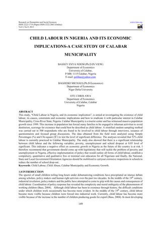 Research on Humanities and Social Sciences                                                                 www.iiste.org
ISSN 2222-1719 (Paper) ISSN 2222-2863 (Online)
Vol 2, No.9, 2012




           CHILD LABOUR IN NIGERIA AND ITS ECONOMIC
                IMPLICATIONS-A CASE STUDY OF CALABAR
                                                 MUNICIPALITY

                                         BASSEY ENYA NDEM (Ph.D IN VIEW)
                                               Department of Economics
                                                University of Calabar,
                                             P.MB. 1115 Calabar, Nigeria
                                              E-mail: polibas@yahoo.com

                                         BAGHEBO MICHAEL(Ph.D Economics)
                                              Department of Economics
                                               Niger Delta University

                                                     OTU CHRIS AWA
                                                  Department of Economics
                                                 University of Calabar, Calabar
                                                            Nigeria

ABSTRACT
This study, “Child Labour in Nigeria, and its economic implication”, is aimed at investigating the existence of child
labour, its causes, constraints and economic implications and how to eradicate it with particular interest in Calabar
Municipality, Cross River State, Nigeria. Calabar Municipality is a tourist center and has witnessed massive population
growth since 1999. This increase in population has forced many families to be engaged in inhuman activities to avoid
destitution, scavenge for existence that could best be described as child labour. A stratified random sampling method
was carried out in 500 respondents who are found to be involved in child labour through interviews, issuance of
questionnaires and focused group discussions. The data obtained from the field were analyzed using Simple
Percentages (%) and Chi-square (X2) to test the level of significant difference. The analyses revealed that 52% child
labour is currently practiced in Calabar Municipality. The study also showed that there is a significant relationship
between child labour and the following variables; poverty, unemployment and school dropout at 0.05 level of
significant. This indicates a negative effect on economic growth in Nigeria as the future of the country is at risk. I
therefore recommend that government should come up with legislations that will tackle the problem of poverty and
unemployment in Nigeria, effective implementation of policy that would outlaw all forms of child labour, establish a
compulsory, quantitative and qualitative free or minimal cost education for all Nigerians and finally, the National,
State and Local Government Orientation Agencies should be mobilized to carryout extensive inspections in schools to
reduce the number of school drop-out.
Keywords: Child Labour, Child Abuse, Calabar Municipality and Economic Growth.

1.0 INTRODUCTION
The specter of small children toiling long hours under dehumanizing conditions have precipitated an intense debate
among scholars, policy makers and human right activists over the past two decades. In the middle of the 19th century,
industrial revolution, policy makers and the public have attempted to come to grip with the causes and consequences of
child labour. Coordination of policy response has revealed the complexity and moral ambiguity of the phenomenon of
working children (Bass, 2004). Although child labour has been in existence through history, the difficult conditions
under which children work occasionally has become more evident. In the middle of the 19th century, child labour
became more visible because children were forced into industrial work. Currently, child labour has become more
visible because of the increase in the number of children producing goods for export (Bass, 2004). In most developing

                                                              149
 