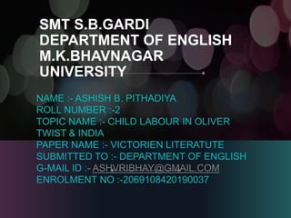 SMT S.B.GARDI
DEPARTMENT OF ENGLISH
M.K.BHAVNAGAR
UNIVERSITY
NAME :- ASHISH B. PITHADIYA
ROLL NUMBER :-2
TOPIC NAME :- CHILD LABOUR IN OLIVER
TWIST & INDIA
PAPER NAME :- VICTORIEN LITERATUTE
SUBMITTED TO :- DEPARTMENT OF ENGLISH
G-MAIL ID :- ASHVRIBHAY@GMAIL.COM
ENROLMENT NO :-2069108420190037
 