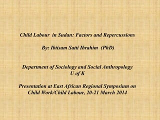 Child Labour in Sudan: Factors and Repercussions
By: Ibtisam Satti Ibrahim (PhD)
Department of Sociology and Social Anthropology
U of K
Presentation at East African Regional Symposium on
Child Work/Child Labour, 20-21 March 2014
 
