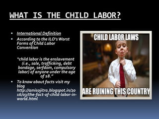 WHAT IS THE CHILD LABOR?
 International Definition
 According to the ILO’sWorst
Forms of Child Labor
Convention
“child l...