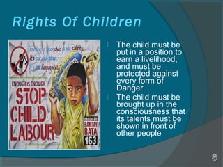  The child must be
put in a position to
earn a livelihood,
and must be
protected against
every form of
Danger.
 The child must be
brought up in the
consciousness that
its talents must be
shown in front of
other people
Rights Of Children
 