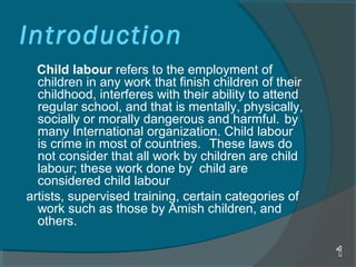 Introduction
Child labour refers to the employment of
children in any work that finish children of their
childhood, interferes with their ability to attend
regular school, and that is mentally, physically,
socially or morally dangerous and harmful. by
many International organization. Child labour
is crime in most of countries. These laws do
not consider that all work by children are child
labour; these work done by child are
considered child labour
artists, supervised training, certain categories of
work such as those by Amish children, and
others.
 