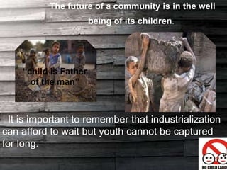 The future of a community is in the well being of its children .  It is important to remember that industrialization can afford to wait but youth cannot be captured for long. “ child is Father of the man” 