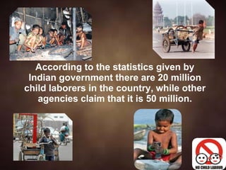 According to the statistics given by Indian government there are 20 million child laborers in the country, while other agencies claim that it is 50 million. 