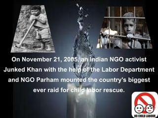 On November 21, 2005, an Indian NGO activist Junked Khan with the help of the Labor Department and NGO Parham mounted the country's biggest ever raid for child labor rescue. 