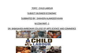 TOPIC : CHILD LABOUR
SUBJECT: BUSINESS ECONOMIC
SUBBMITED BY : SHAHEEN ALAMGEER KHAN
M.COM PART- 1
DR. BABASAHEB AMBEDKAR COLLEGE OF ARTS SCIENCE AND COMMERCE
 