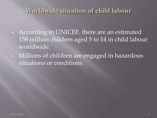  According to UNICEF, there are an estimated 
158 million children aged 5 to 14 in child labour 
worldwide. 
 Millions of children are engaged in hazardous 
situations or conditions. 
26/11/2014 5 
 