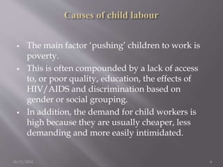  The main factor ‘pushing’ children to work is 
poverty. 
 This is often compounded by a lack of access 
to, or poor quality, education, the effects of 
HIV/AIDS and discrimination based on 
gender or social grouping. 
 In addition, the demand for child workers is 
high because they are usually cheaper, less 
demanding and more easily intimidated. 
26/11/2014 6 
 