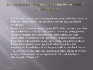  Children are protected by various regulations, such as those that forbid or 
limit their employment if they are under a specific age, in particular 
occupations. 
 International Covenants, adopted by the UN in 1966 contains a provision 
on child labour in Article 10 which states, Children and young persons 
should be protected from economic and social exploitation. Their 
employment in work harmful to their morals or health or dangerous to 
life or likely to hamper their normal development should be punishable 
by law. States should also set age limits below which they paid 
employment of child labour should be prohibited and punishable by law. 
 The Convention states that every human being below the age of 18years 
is a child “unless under the law applicable to the child, majority is 
attained earlier” (Article 1). 
26/11/2014 7 
 