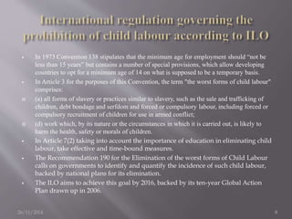  In 1973 Convention 138 stipulates that the minimum age for employment should “not be 
less than 15 years” but contains a number of special provisions, which allow developing 
countries to opt for a minimum age of 14 on what is supposed to be a temporary basis. 
 In Article 3 for the purposes of this Convention, the term "the worst forms of child labour" 
comprises: 
 (a) all forms of slavery or practices similar to slavery, such as the sale and trafficking of 
children, debt bondage and serfdom and forced or compulsory labour, including forced or 
compulsory recruitment of children for use in armed conflict; 
 (d) work which, by its nature or the circumstances in which it is carried out, is likely to 
harm the health, safety or morals of children. 
 In Article 7(2) taking into account the importance of education in eliminating child 
labour, take effective and time-bound measures. 
 The Recommendation 190 for the Elimination of the worst forms of Child Labour 
calls on governments to identify and quantify the incidence of such child labour, 
backed by national plans for its elimination. 
 The ILO aims to achieve this goal by 2016, backed by its ten-year Global Action 
Plan drawn up in 2006. 
26/11/2014 8 
 