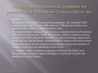  In India: 
 Government implemented a successful programme , the National Child 
Labour Project (NCLP) since 1988 where in 7,328 special schools were 
opened for the children withdrawn from work . 
 The National Child Labour Project scheme is implemented in 250 districts 
of 20 states of the country. Under the Scheme, children withdrawn from 
work are provided education, nutrition, vocational training, stipend and 
health care etc. and are finally mainstreamed to regular education system 
 In Morocco Unicef and its partners are working to reduce the number of 
children working in the handicraft sector in Fez. 
 In Senegal, a debt- cancellation agreement between the Italian and 
Senegalese governments signed strategies, in particular towards the 
elimination of child labour. 
26/11/2014 9 
 