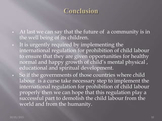 At last we can say that the future of a community is in
the well being of its children.
 It is urgently required by implementing the
international regulation for prohibition of child labour
to ensure that they are given opportunities for healthy
normal and happy growth of child’s mental physical ,
educational and spiritual development.
 So if the governments of those countries where child
labour is a curse take necessary step to implement the
international regulation for prohibition of child labour
properly then we can hope that this regulation play a
successful part to demolish the child labour from the
world and from the humanity.
30/01/2015 10
 