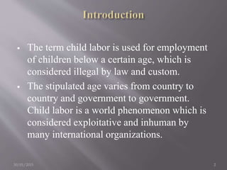  The term child labor is used for employment
of children below a certain age, which is
considered illegal by law and custom.
 The stipulated age varies from country to
country and government to government.
Child labor is a world phenomenon which is
considered exploitative and inhuman by
many international organizations.
30/01/2015 2
 