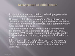  Exploitation of working children in developing countries
has been reported since the 1800s.
 However, political awareness of the effects of working on
children’s physical and psychological well being has gained
substantial momentum in the international community only
since the start of the 1990s.
 The International Labour Organization’s International
Programme on the Elimination of Child Labour (IPEC),
founded in1992, aims to eliminate child labour. It operates
in 88 countries and is the largest program of its kind in the
world.
 IPEC works with international and government agencies,
NGOs, the media, and children and their families to end
child labour and provide children with education and
assistance.
30/01/2015 3
 