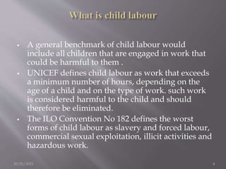 A general benchmark of child labour would
include all children that are engaged in work that
could be harmful to them .
 UNICEF defines child labour as work that exceeds
a minimum number of hours, depending on the
age of a child and on the type of work. such work
is considered harmful to the child and should
therefore be eliminated.
 The ILO Convention No 182 defines the worst
forms of child labour as slavery and forced labour,
commercial sexual exploitation, illicit activities and
hazardous work.
30/01/2015 4
 