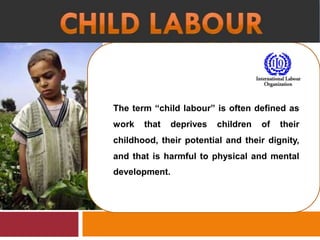 The term “child labour” is often defined as
work that deprives children of their
childhood, their potential and their dignity,
and that is harmful to physical and mental
development.
 
