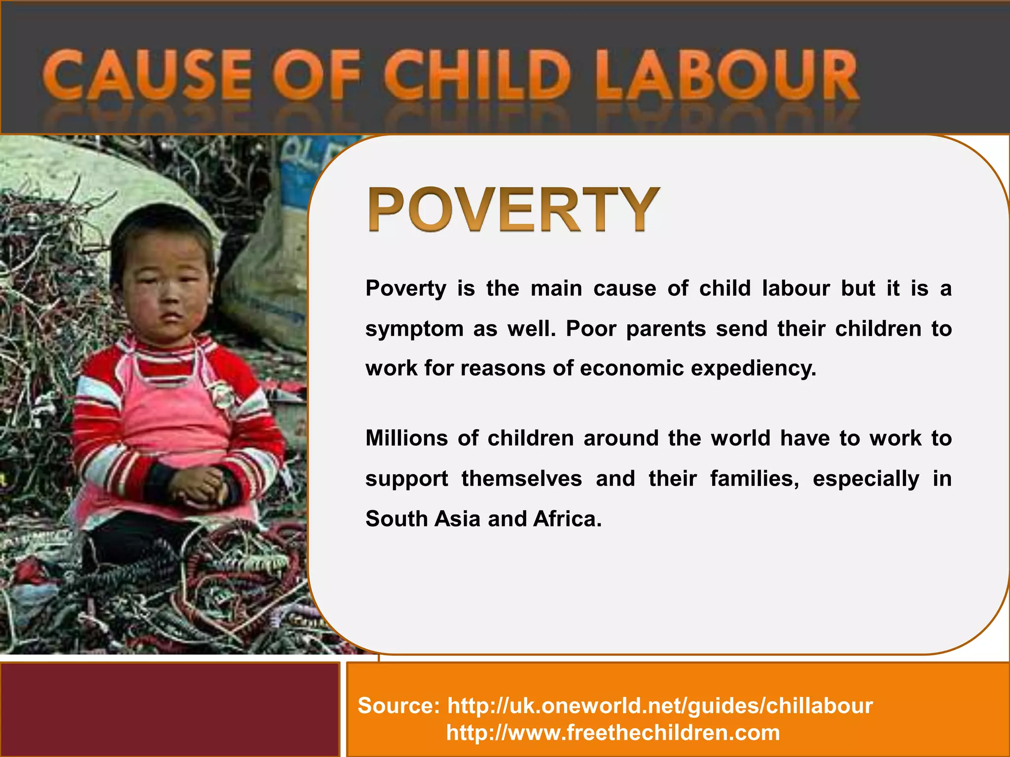 Source: http://uk.oneworld.net/guides/chillabour
http://www.freethechildren.com
Millions of children around the world have to work to
support themselves and their families, especially in
South Asia and Africa.
Poverty is the main cause of child labour but it is a
symptom as well. Poor parents send their children to
work for reasons of economic expediency.
 