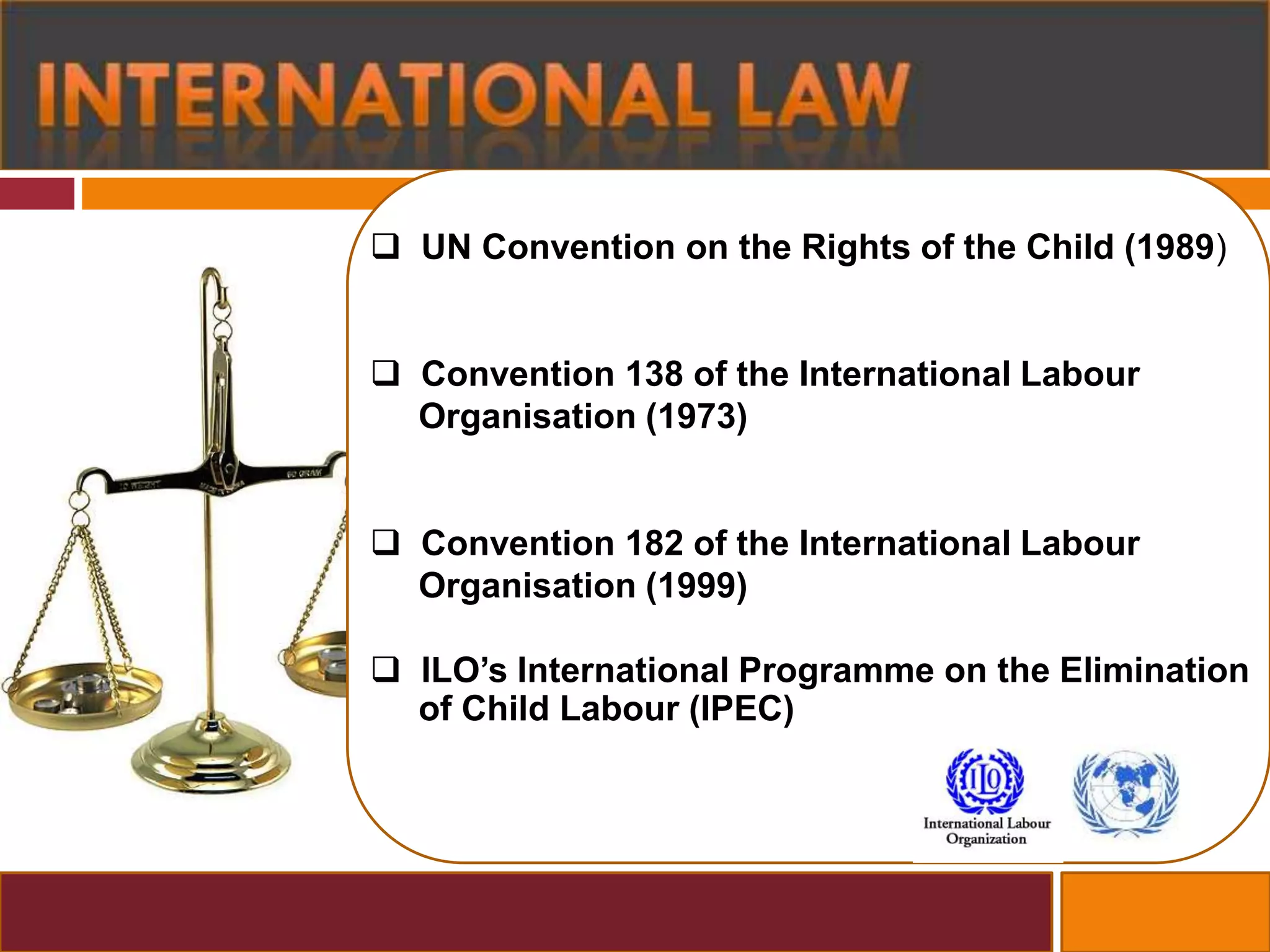 UN Convention on the Rights of the Child (1989)
 Convention 138 of the International Labour
Organisation (1973)
 Convention 182 of the International Labour
Organisation (1999)
 ILO’s International Programme on the Elimination
of Child Labour (IPEC)
 