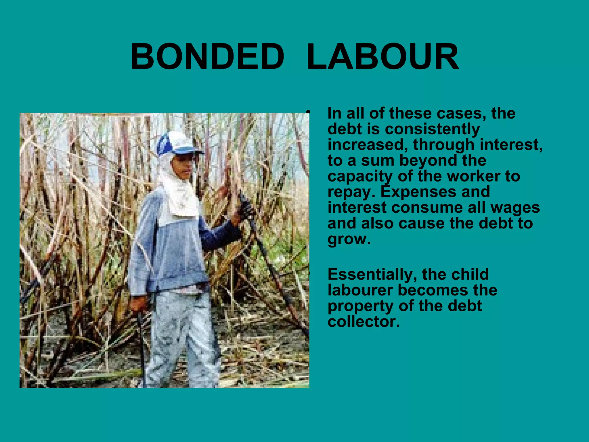 BONDED   LABOUR In all of these cases, the debt is consistently increased, through interest, to a sum beyond the capacity of the worker to repay. Expenses and interest consume all wages and also cause the debt to grow. Essentially, the child labourer becomes the property of the debt collector. 