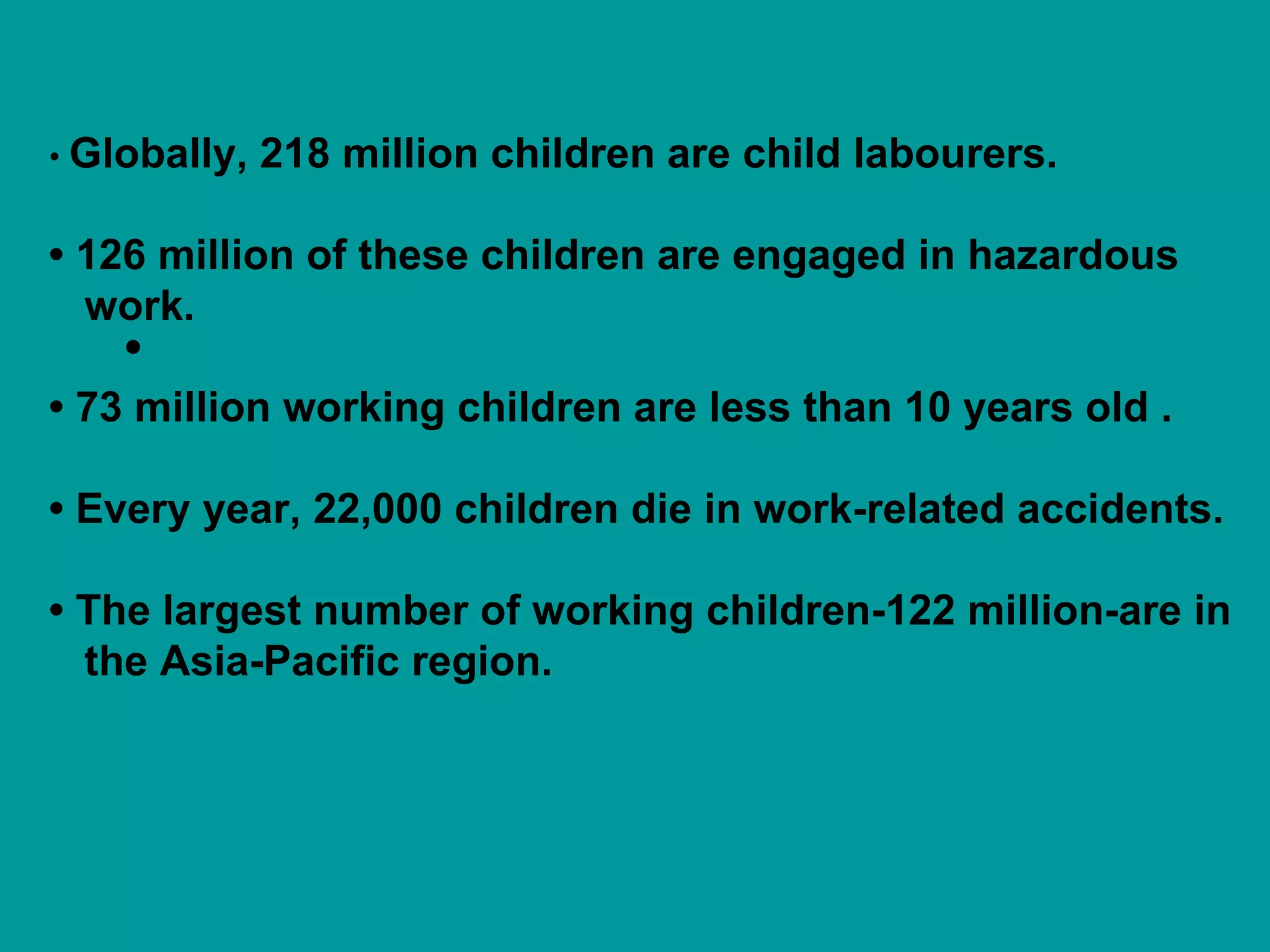 • •  Globally, 218 million children are child labourers. •  126 million of these children are engaged in hazardous  work. •  73 million working children are less than 10 years old . •  Every year, 22,000 children die in work-related accidents. •  The largest number of working children-122 million-are in the Asia-Pacific region. 