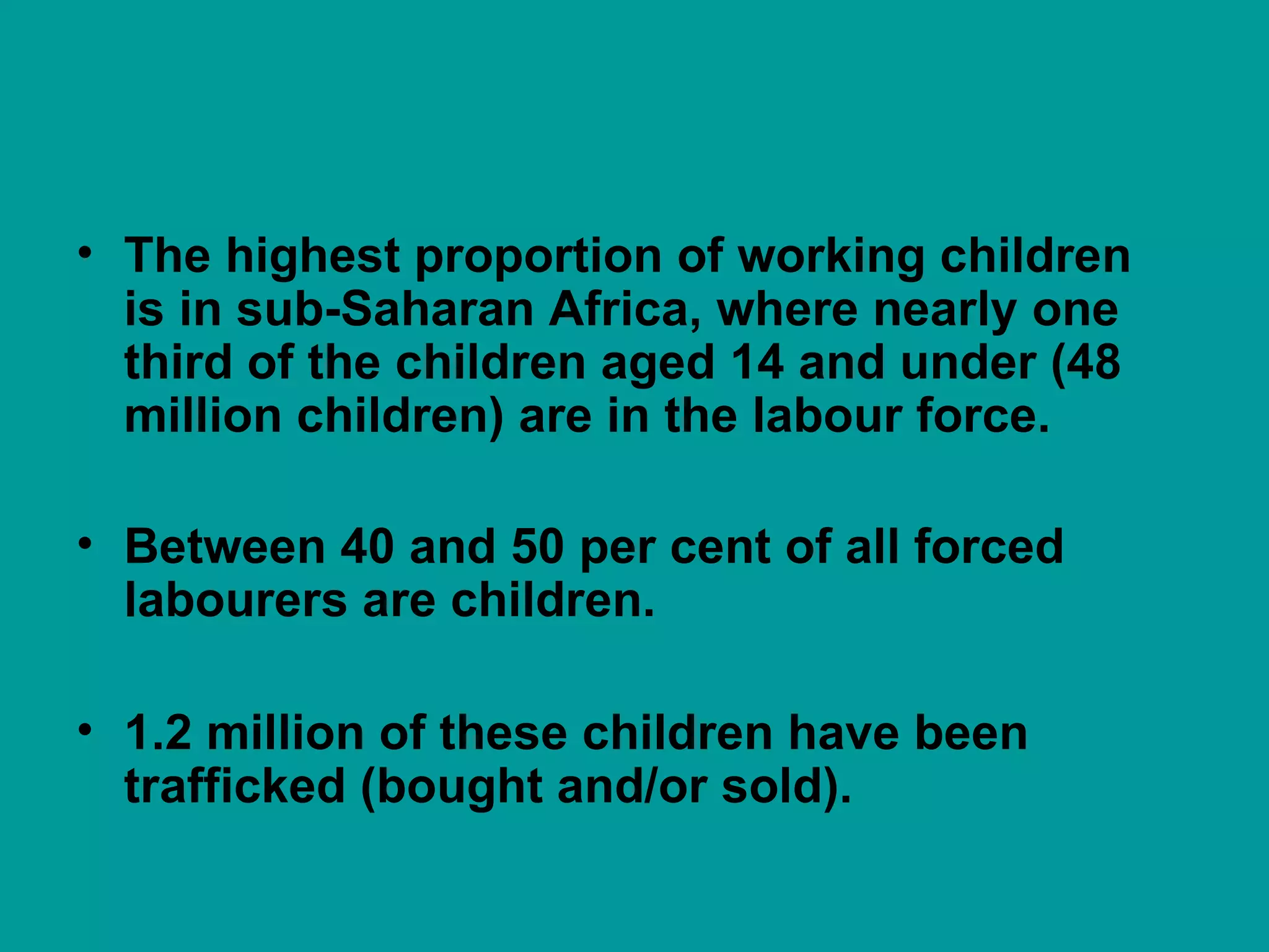 The highest proportion of working children  is in sub-Saharan Africa, where nearly one third of the children aged 14 and under (48 million children) are in the labour force. Between 40 and 50 per cent of all forced labourers are children. 1.2 million of these children have been trafficked (bought and/or sold).  