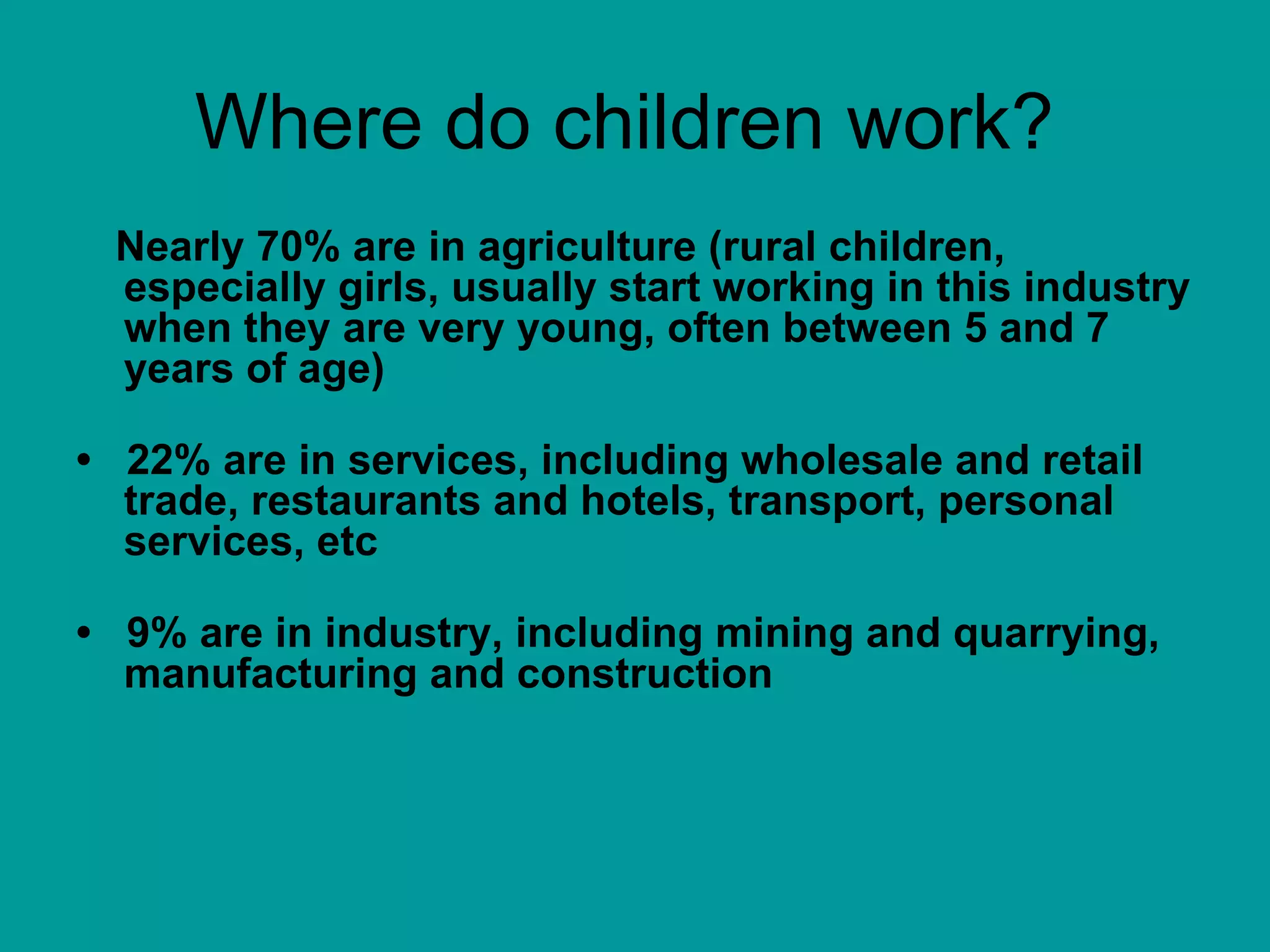 Where do children work?  Nearly 70% are in agriculture (rural children, especially girls, usually start working in this industry when they are very young, often between 5 and 7 years of age) •  22% are in services, including wholesale and retail trade, restaurants and hotels, transport, personal services, etc •  9% are in industry, including mining and quarrying, manufacturing and construction 
