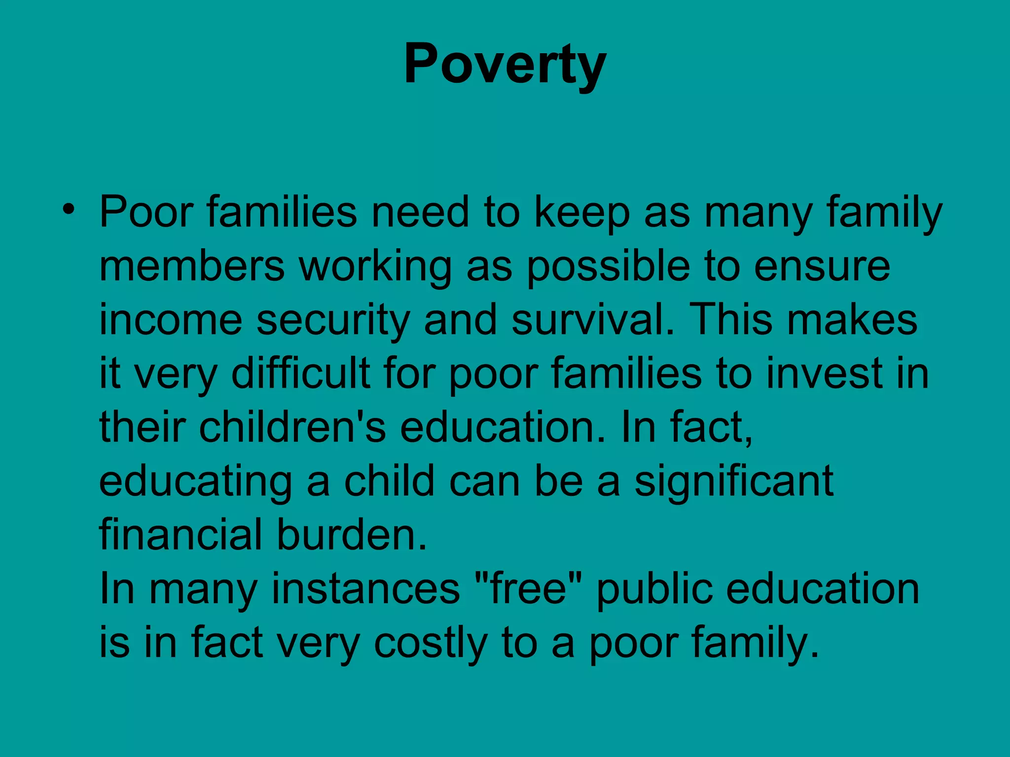 Poverty Poor families need to keep as many family members working as possible to ensure income security and survival. This makes it very difficult for poor families to invest in their children's education. In fact, educating a child can be a significant financial burden. In many instances "free" public education is in fact very costly to a poor family.  