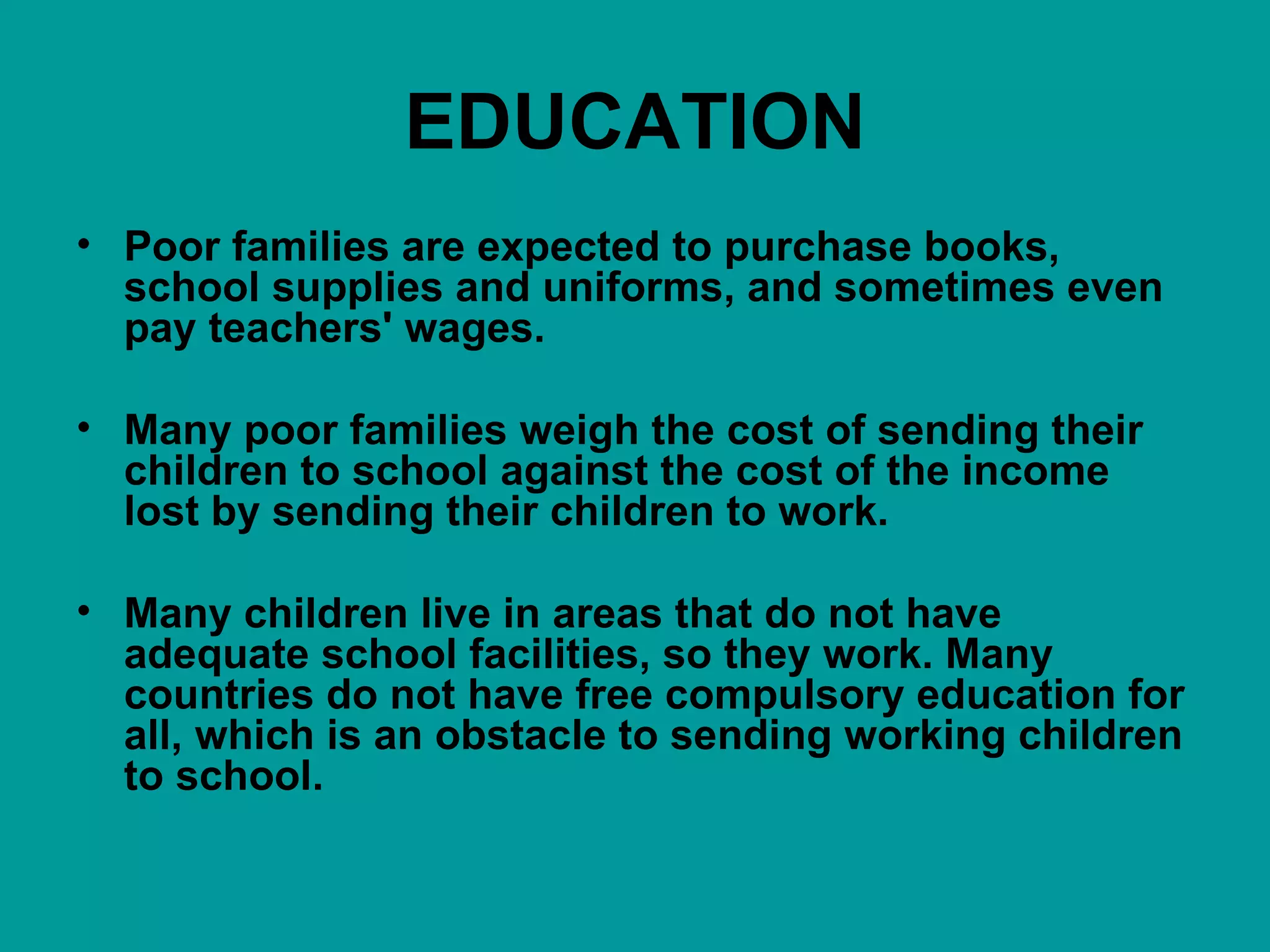EDUCATION Poor families are expected to purchase books, school supplies and uniforms, and sometimes even pay teachers' wages.  Many poor families weigh the cost of sending their children to school against the cost of the income lost by sending their children to work. Many children live in areas that do not have adequate school facilities, so they work. Many countries do not have free compulsory education for all, which is an obstacle to sending working children to school. 