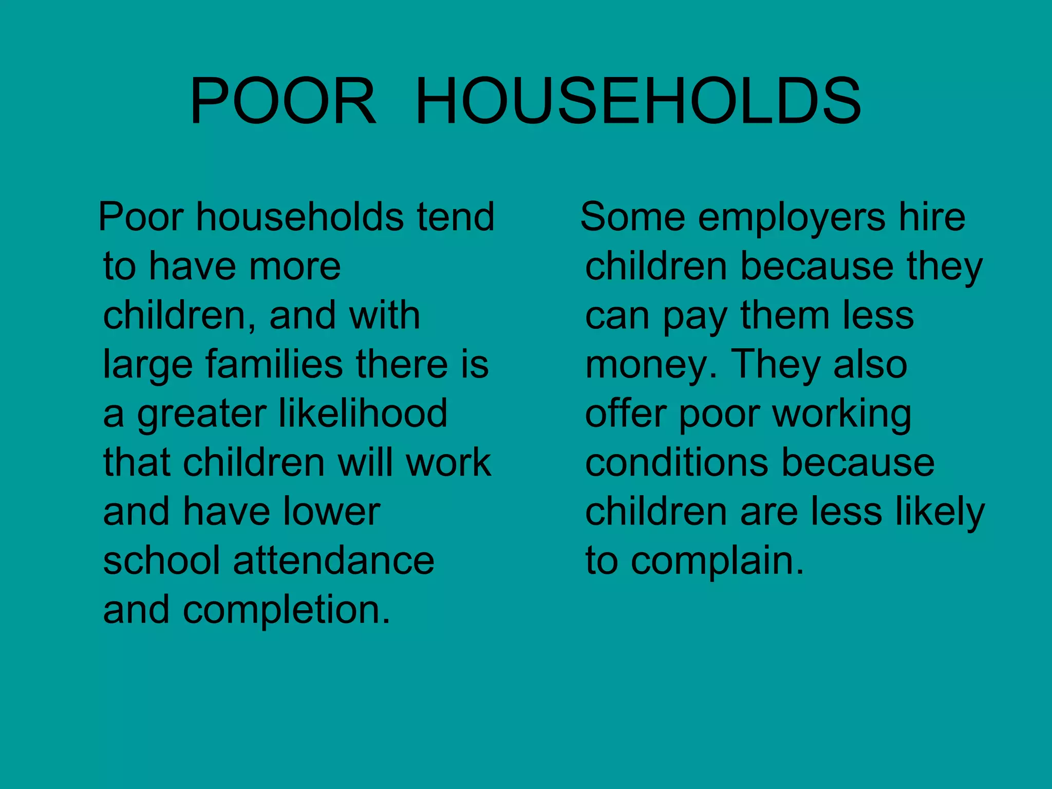 POOR  HOUSEHOLDS Poor households tend to have more children, and with large families there is a greater likelihood that children will work and have lower school attendance and completion. Some employers hire children because they can pay them less money. They also offer poor working conditions because children are less likely to complain. 