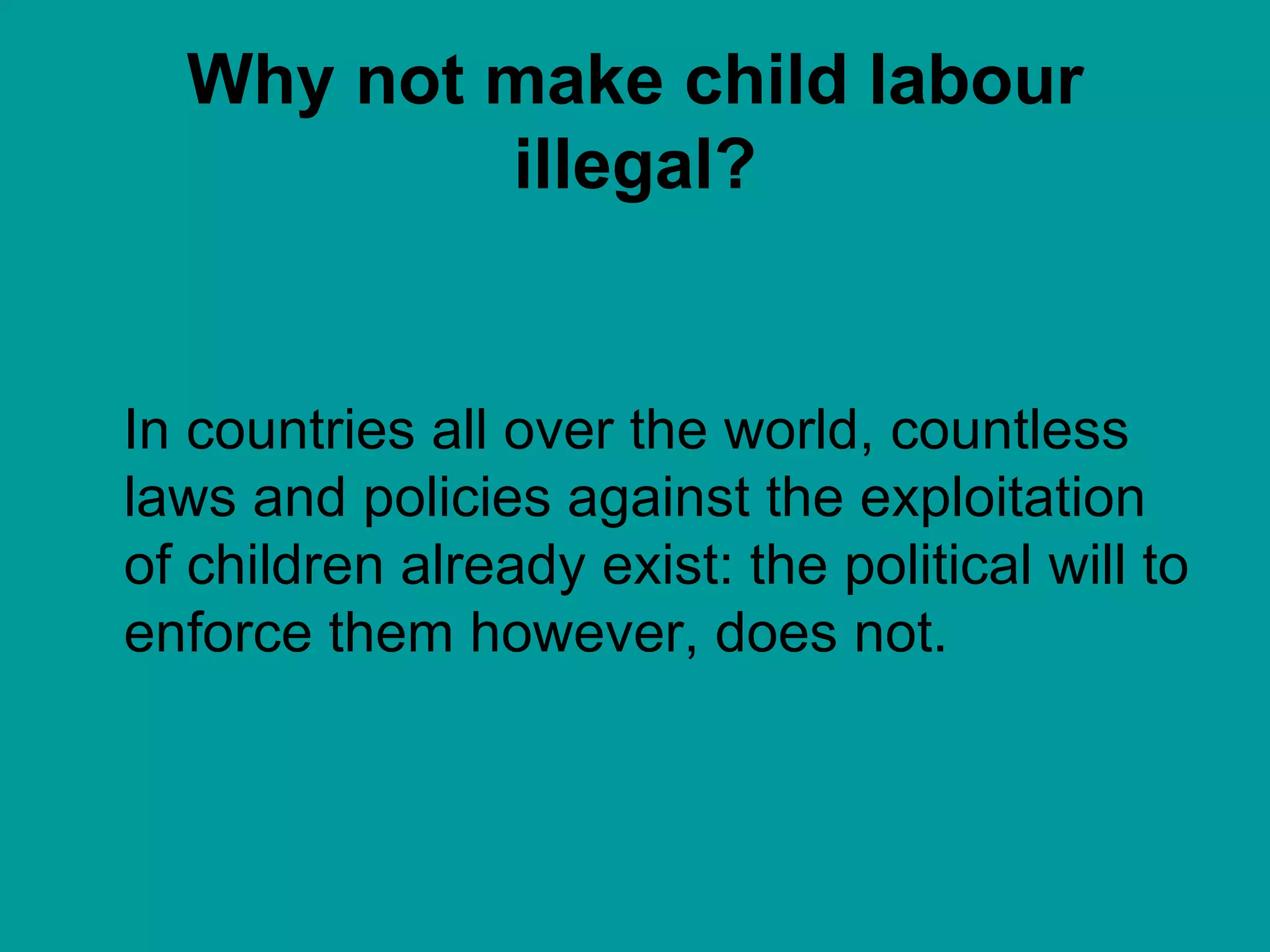 Why not make child labour illegal? In countries all over the world, countless laws and policies against the exploitation of children already exist: the political will to enforce them however, does not.  