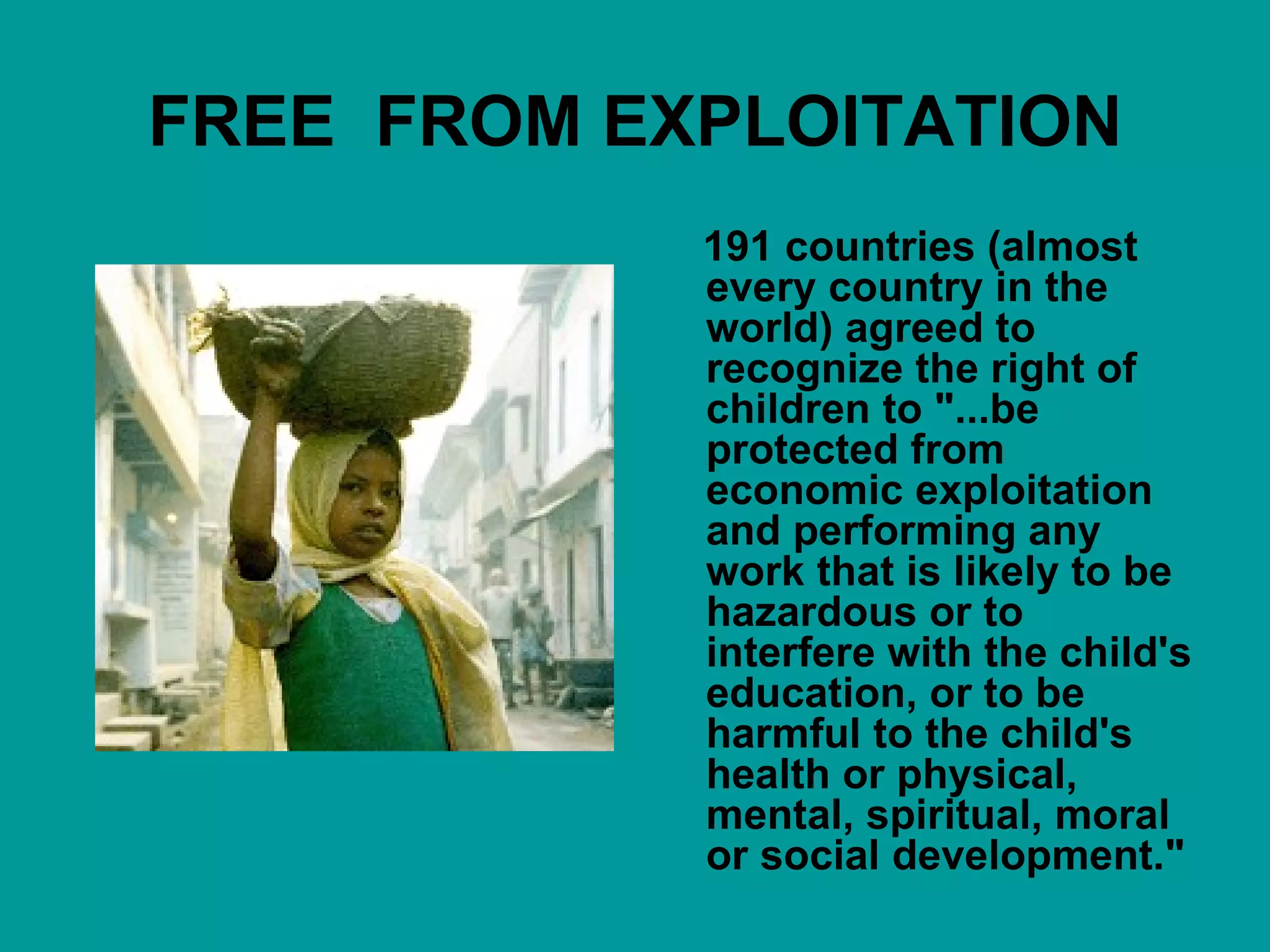 FREE  FROM EXPLOITATION 191 countries (almost every country in the world) agreed to recognize the right of children to "...be protected from economic exploitation and performing any work that is likely to be hazardous or to interfere with the child's education, or to be harmful to the child's health or physical, mental, spiritual, moral or social development."  