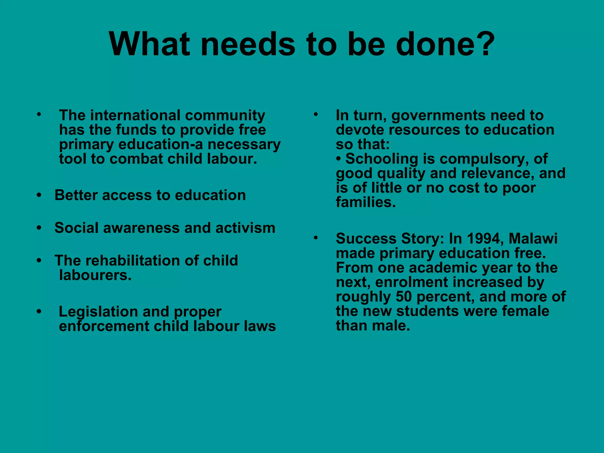 What needs to be done? The international community has the funds to provide free primary education-a necessary tool to combat child labour.  •  Better access to education •  Social awareness and activism  •  The rehabilitation of child labourers. •  Legislation and proper enforcement child labour laws  In turn, governments need to devote resources to education so that: • Schooling is compulsory, of good quality and relevance, and is of little or no cost to poor families. Success Story: In 1994, Malawi made primary education free. From one academic year to the next, enrolment increased by roughly 50 percent, and more of the new students were female than male. 