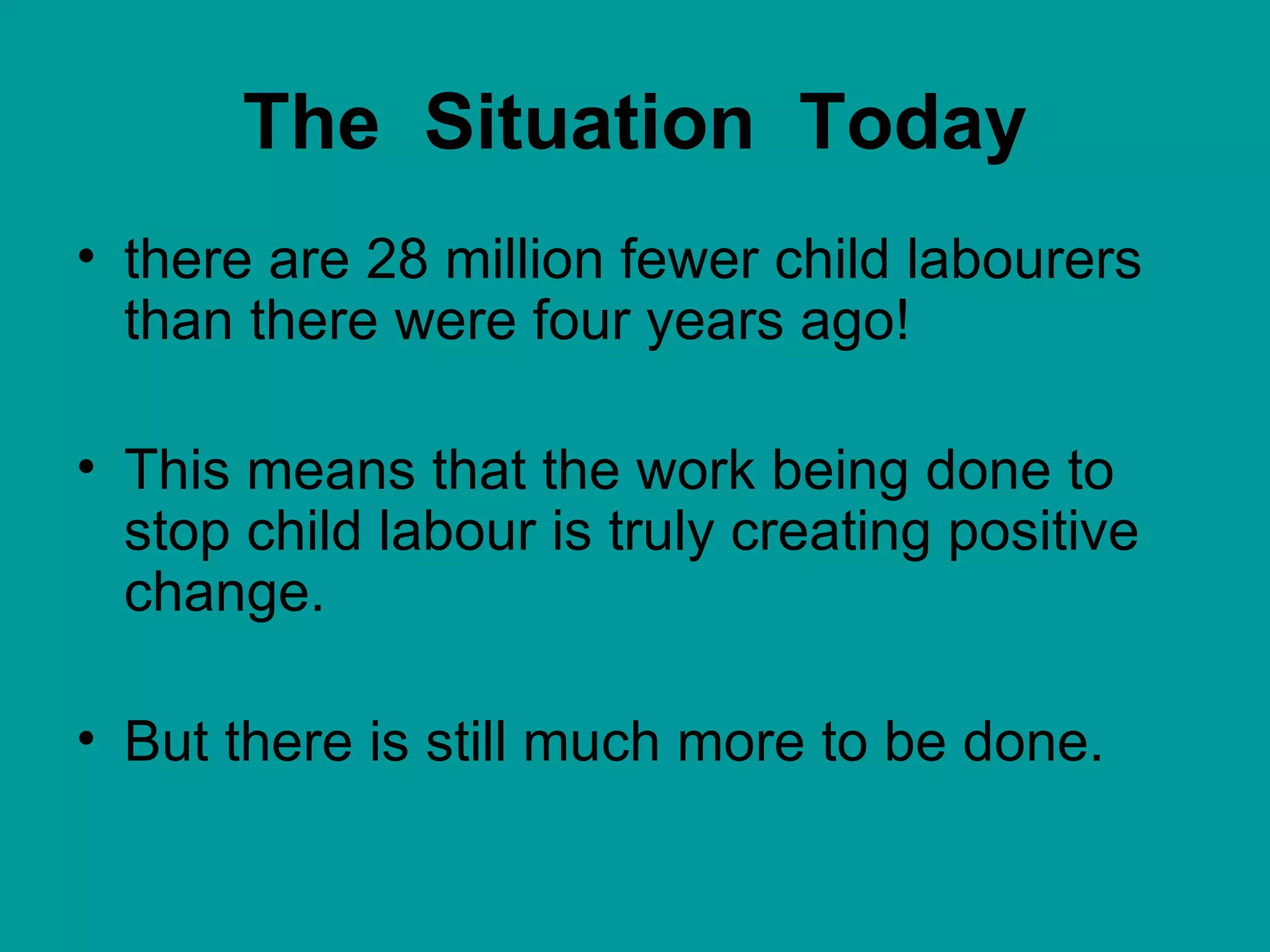 The  Situation  Today there are 28 million fewer child labourers than there were four years ago!  This means that the work being done to stop child labour is truly creating positive change.  But there is still much more to be done. 