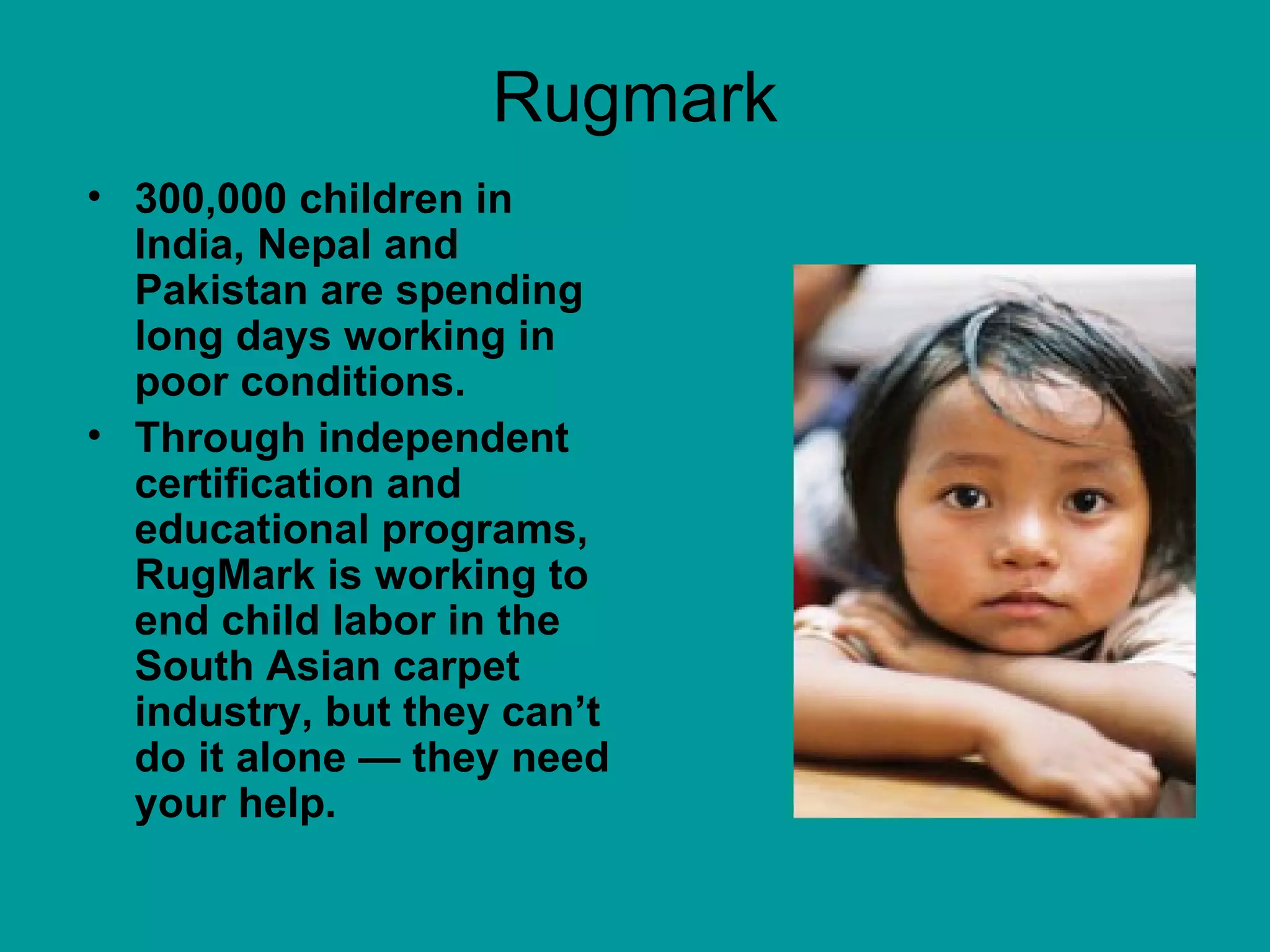 Rugmark 300,000 children in India, Nepal and Pakistan are spending long days working in poor conditions.  Through independent certification and educational programs, RugMark is working to end child labor in the South Asian carpet industry, but they can’t do it alone — they need your help.  