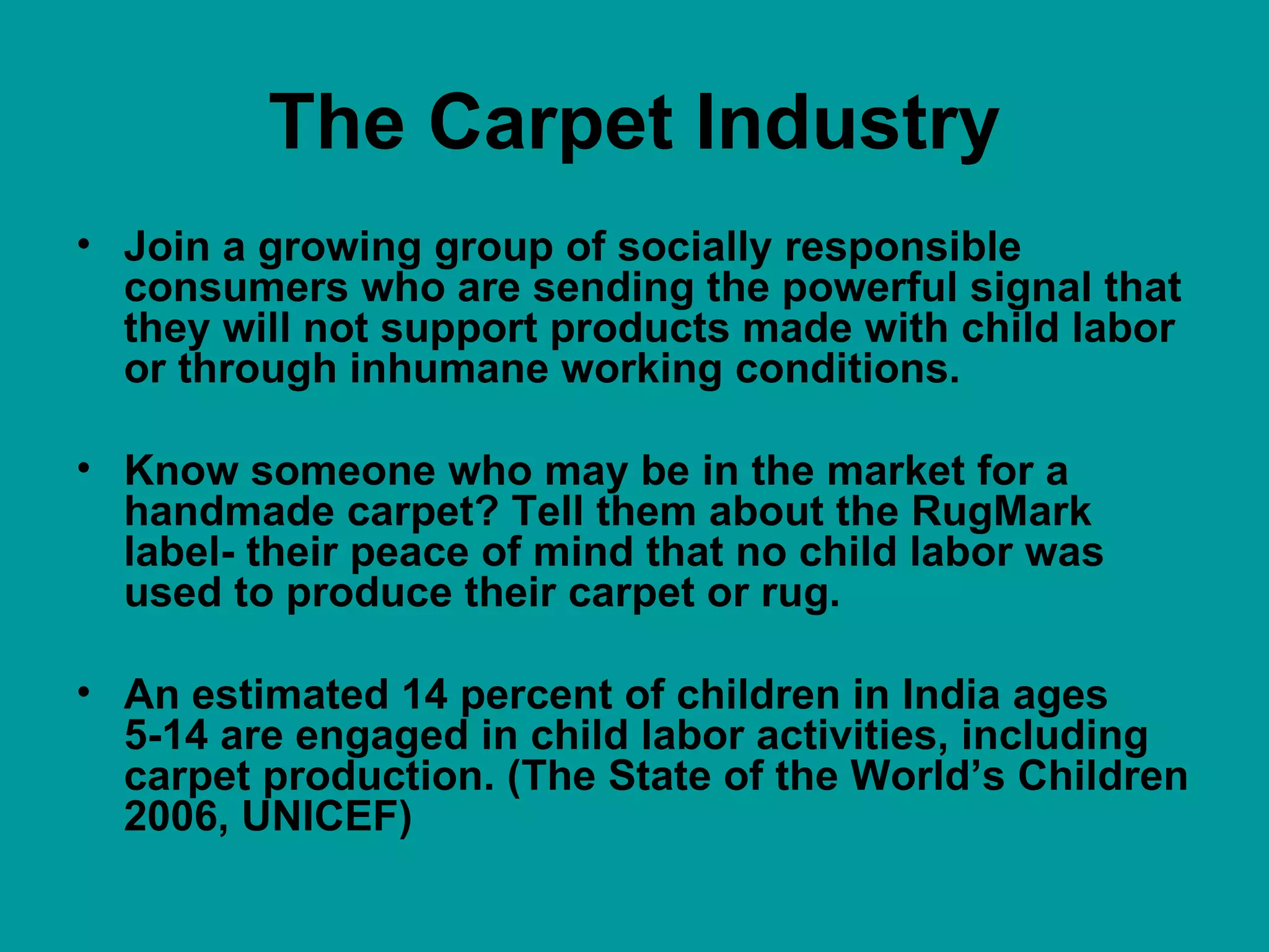 The Carpet Industry Join a growing group of socially responsible consumers who are sending the powerful signal that they will not support products made with child labor or through inhumane working conditions.  Know someone who may be in the market for a handmade carpet? Tell them about the RugMark label- their peace of mind that no child labor was used to produce their carpet or rug.  An estimated 14 percent of children in India ages 5-14 are engaged in child labor activities, including carpet production. (The State of the World’s Children 2006, UNICEF)  