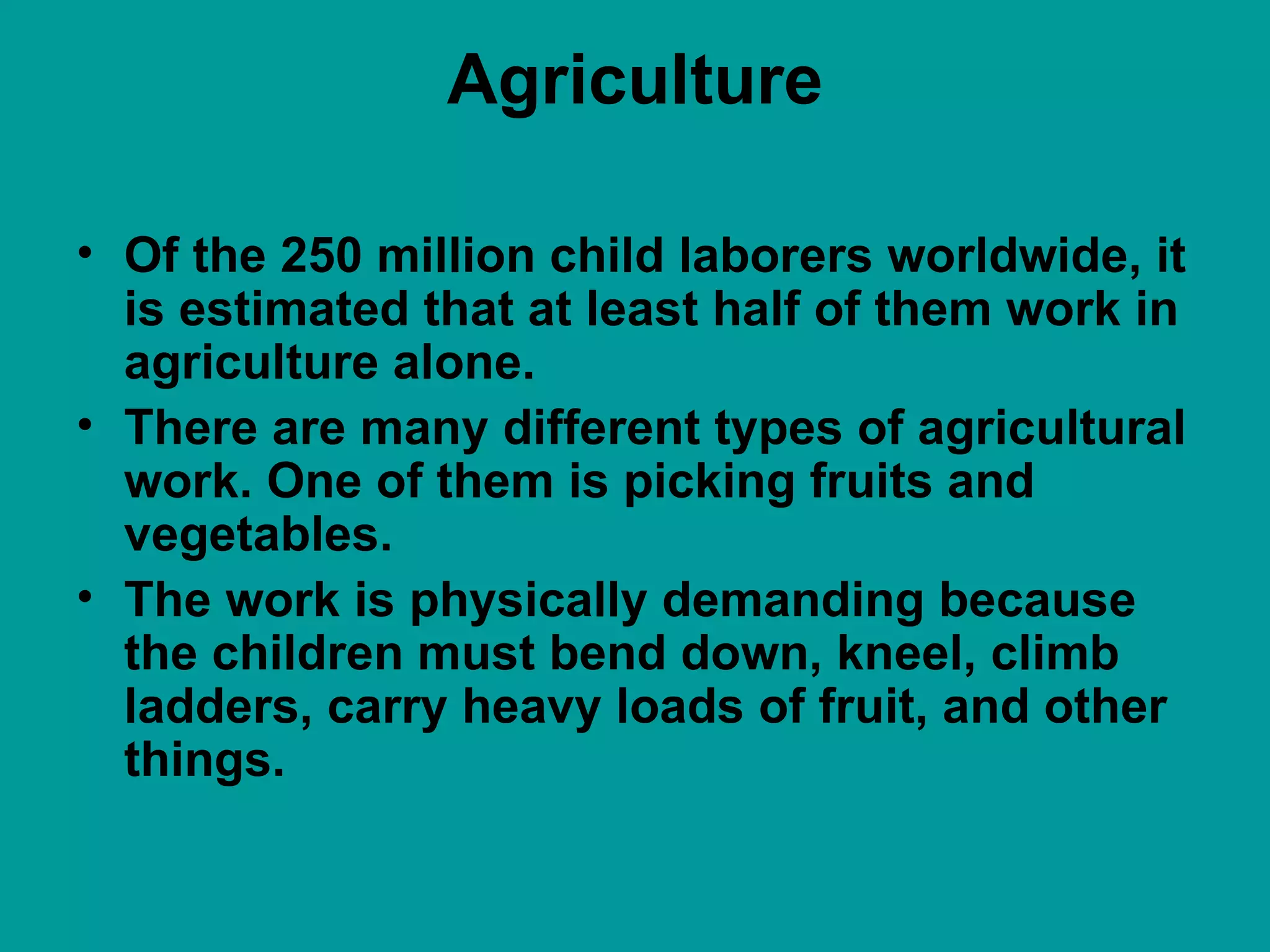 Agriculture Of the 250 million child laborers worldwide, it is estimated that at least half of them work in agriculture alone.  There are many different types of agricultural work. One of them is picking fruits and vegetables.  The work is physically demanding because the children must bend down, kneel, climb ladders, carry heavy loads of fruit, and other things.  