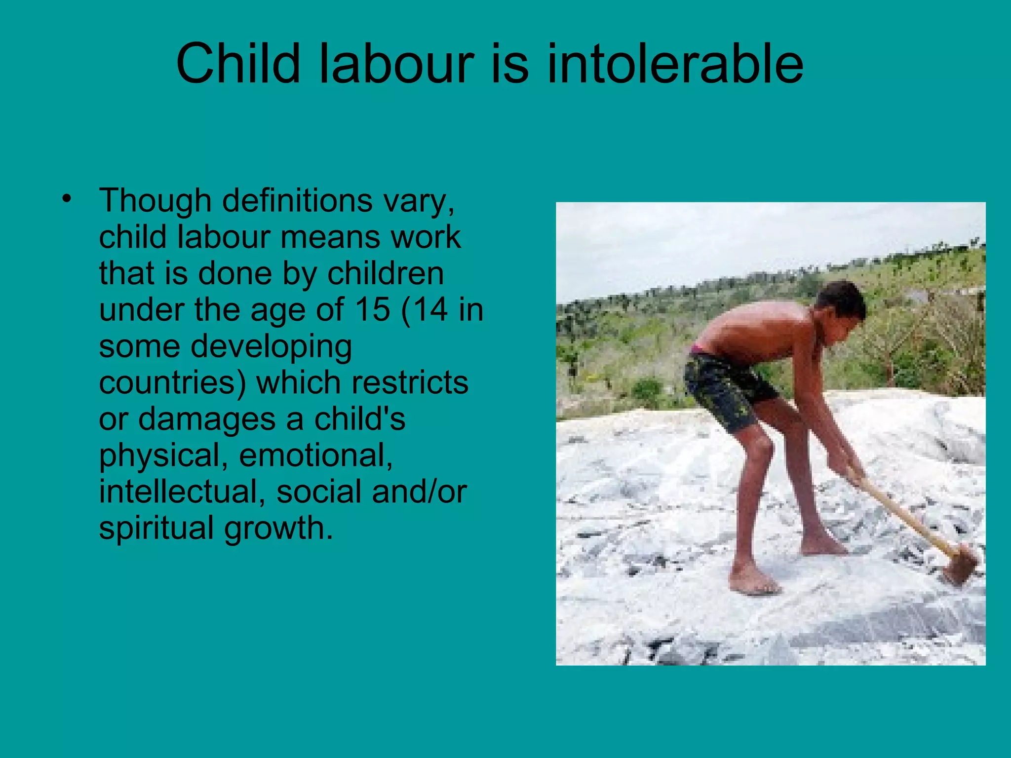Child labour is intolerable  Though definitions vary, child labour means work that is done by children under the age of 15 (14 in some developing countries) which restricts or damages a child's physical, emotional, intellectual, social and/or spiritual growth. 