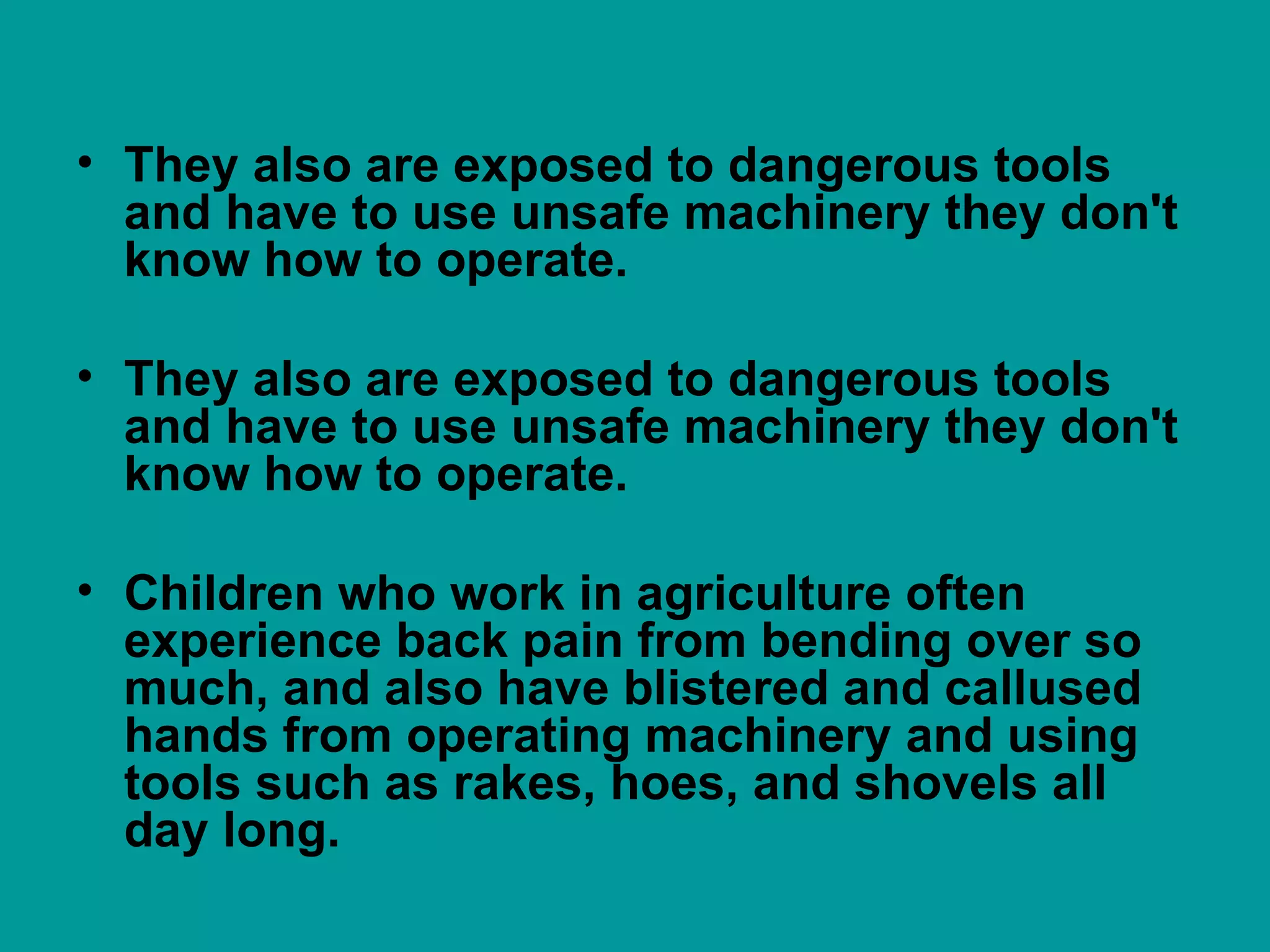 They also are exposed to dangerous tools and have to use unsafe machinery they don't know how to operate.  They also are exposed to dangerous tools and have to use unsafe machinery they don't know how to operate.  Children who work in agriculture often experience back pain from bending over so much, and also have blistered and callused hands from operating machinery and using tools such as rakes, hoes, and shovels all day long.  