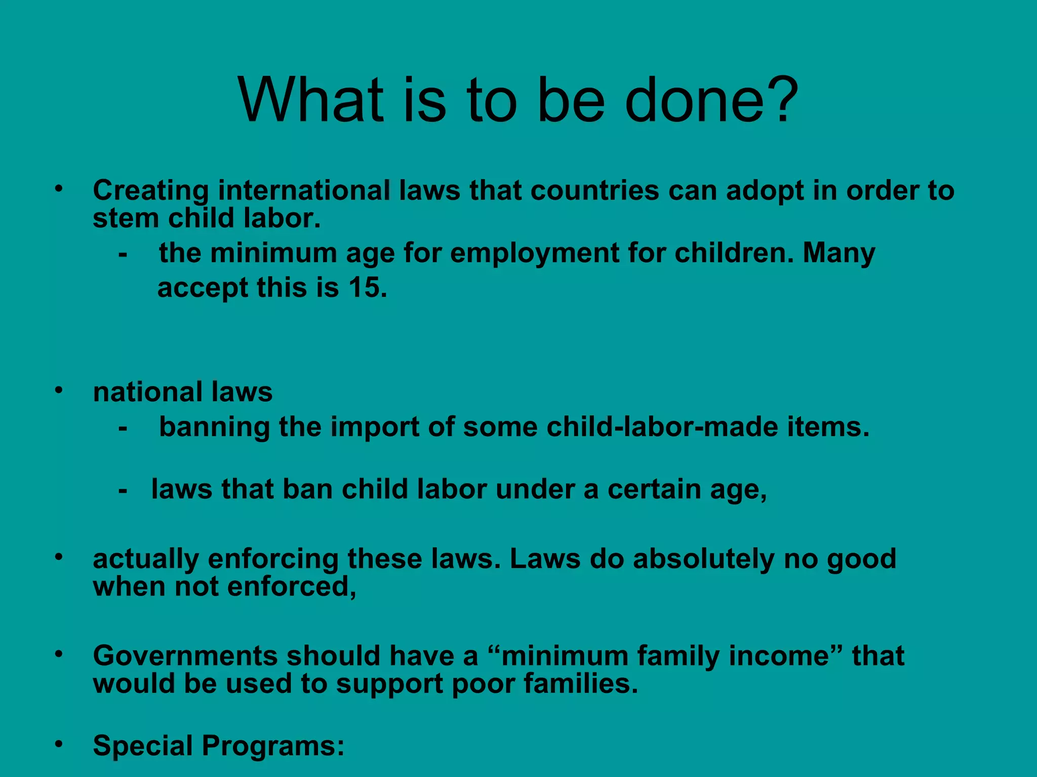What is to be done? Creating international laws that countries can adopt in order to stem child labor.  -  the minimum age for employment for children. Many  accept this is 15. national laws -  banning the import of some child-labor-made items. -  laws that ban child labor under a certain age,  actually enforcing these laws. Laws do absolutely no good when not enforced,  Governments should have a “minimum family income” that would be used to support poor families.  Special Programs: 